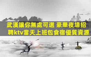 武漢讓你無處可選 豪華夜場招聘ktv當天上班包食宿優質資源